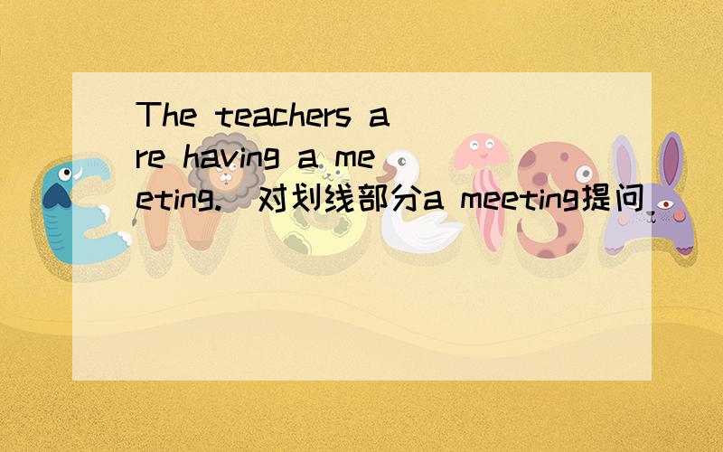 The teachers are having a meeting.（对划线部分a meeting提问）