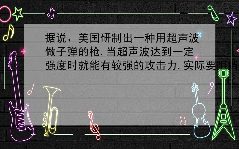 据说，美国研制出一种用超声波做子弹的枪.当超声波达到一定强度时就能有较强的攻击力.实际要阻挡这一武器的袭击，只要用薄薄的