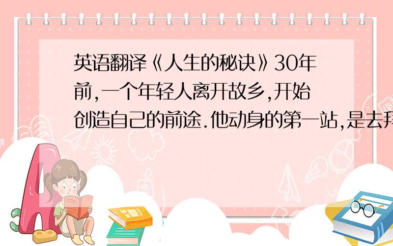 英语翻译《人生的秘诀》30年前,一个年轻人离开故乡,开始创造自己的前途.他动身的第一站,是去拜访本族的族长,老族长正在练