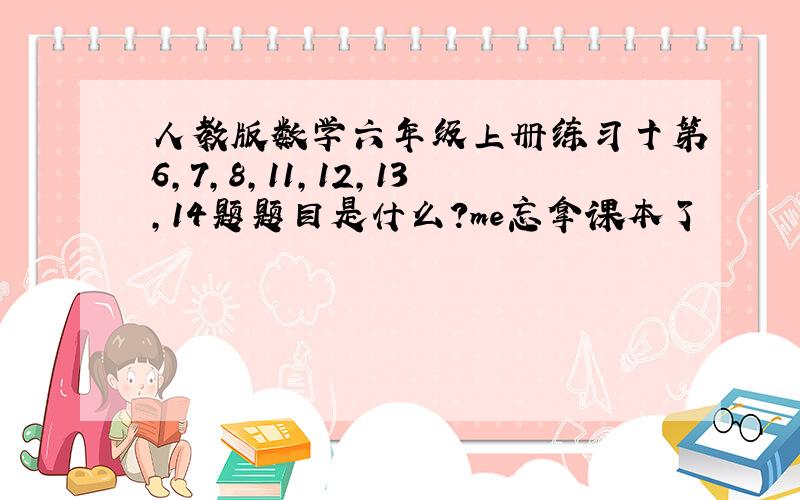 人教版数学六年级上册练习十第6,7,8,11,12,13,14题题目是什么?me忘拿课本了