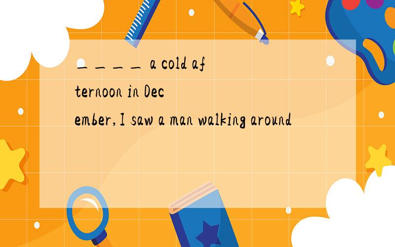 ____ a cold afternoon in December,I saw a man walking around