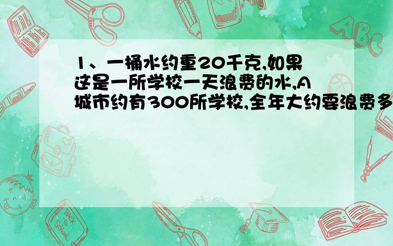 1、一桶水约重20千克,如果这是一所学校一天浪费的水,A城市约有300所学校,全年大约要浪费多少吨水?假设平均每吨水价为