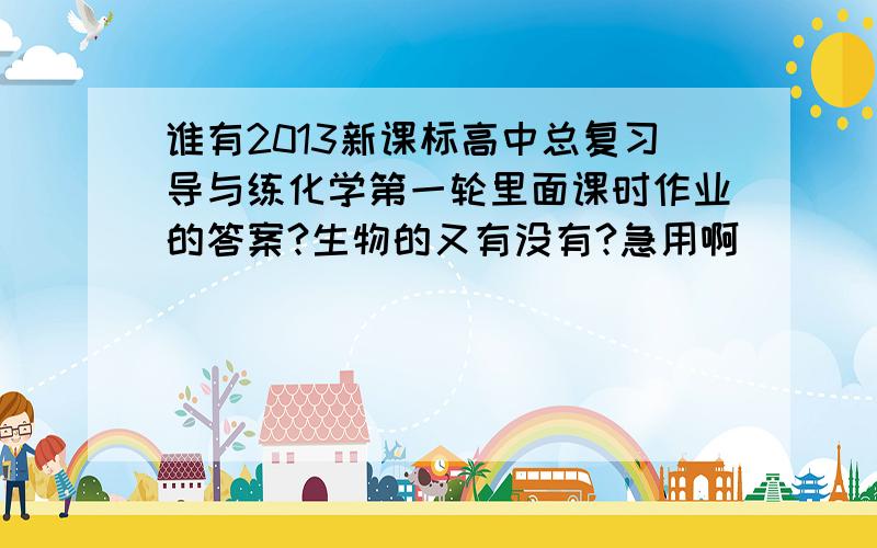 谁有2013新课标高中总复习导与练化学第一轮里面课时作业的答案?生物的又有没有?急用啊