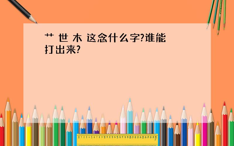 艹 世 木 这念什么字?谁能打出来?