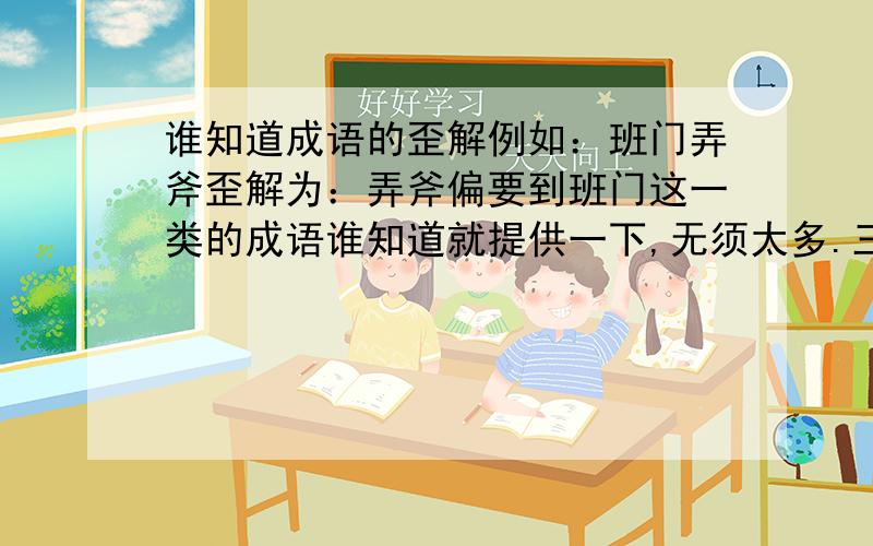 谁知道成语的歪解例如：班门弄斧歪解为：弄斧偏要到班门这一类的成语谁知道就提供一下,无须太多.三,五个即可.谢谢啦