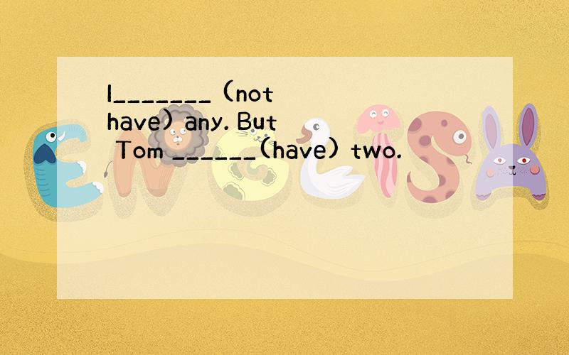 I_______ (not have) any. But Tom ______(have) two.