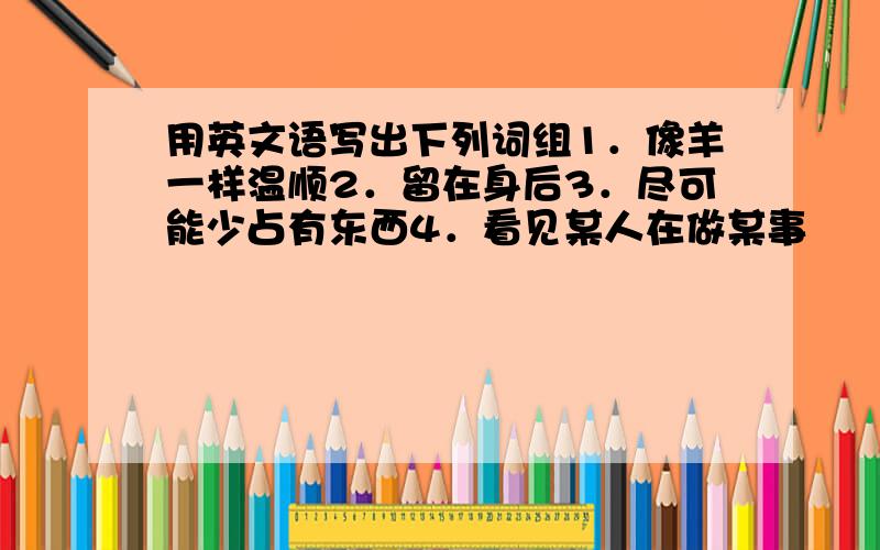 用英文语写出下列词组1．像羊一样温顺2．留在身后3．尽可能少占有东西4．看见某人在做某事