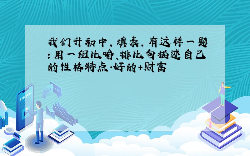 我们升初中,填表,有这样一题：用一组比喻、排比句描述自己的性格特点.好的＋财富