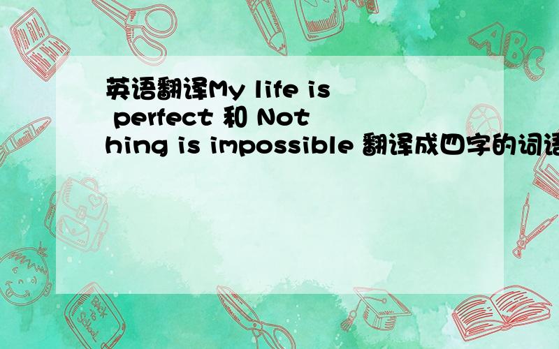 英语翻译My life is perfect 和 Nothing is impossible 翻译成四字的词语最好有点古