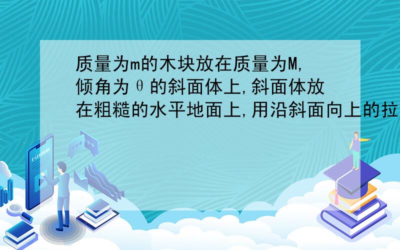 质量为m的木块放在质量为M,倾角为θ的斜面体上,斜面体放在粗糙的水平地面上,用沿斜面向上的拉力F拉木块,使木块与斜体都保