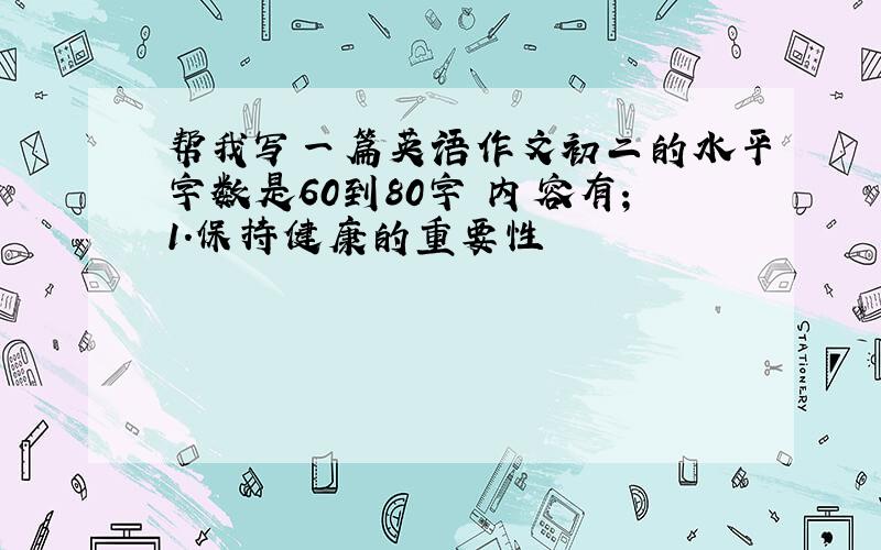 帮我写一篇英语作文初二的水平字数是60到80字 内容有；1.保持健康的重要性