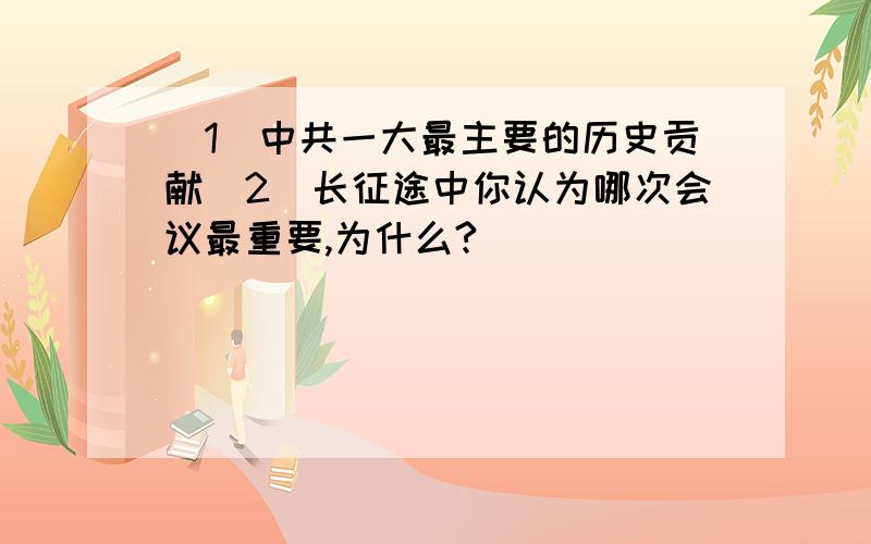 （1）中共一大最主要的历史贡献（2）长征途中你认为哪次会议最重要,为什么?