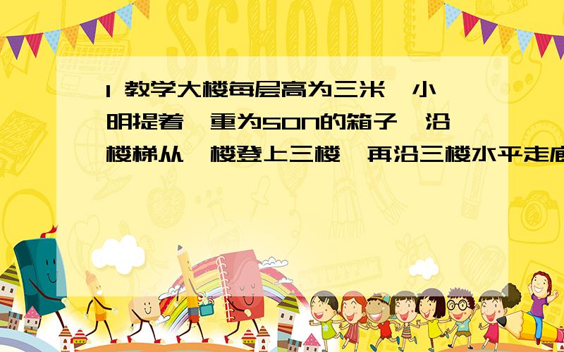 1 教学大楼每层高为三米,小明提着一重为50N的箱子,沿楼梯从一楼登上三楼,再沿三楼水平走廊走了4m进入教室,从一楼到教