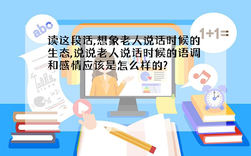 读这段话,想象老人说话时候的生态,说说老人说话时候的语调和感情应该是怎么样的?