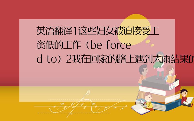 英语翻译1这些妇女被迫接受工资低的工作（be forced to）2我在回家的路上遇到大雨结果的得了重感冒（as a r