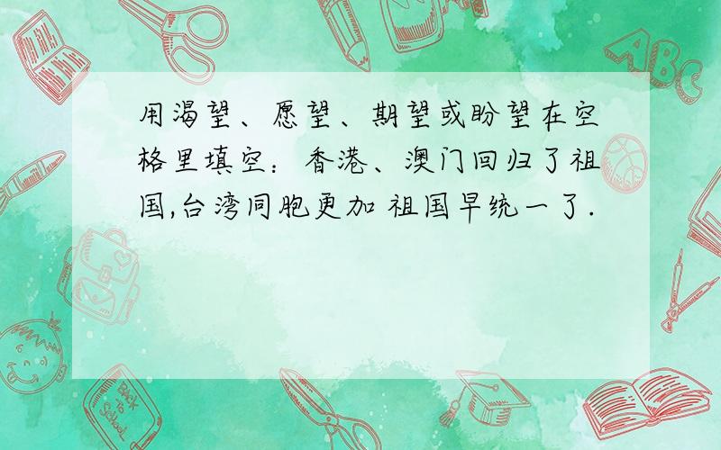 用渴望、愿望、期望或盼望在空格里填空：香港、澳门回归了祖国,台湾同胞更加 祖国早统一了.