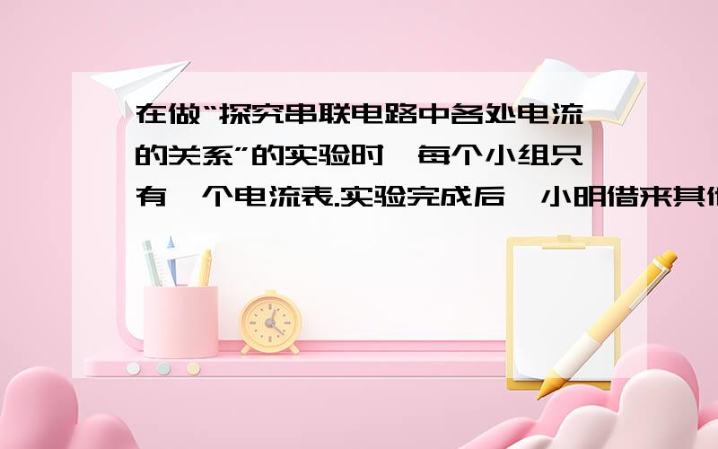 在做“探究串联电路中各处电流的关系”的实验时,每个小组只有一个电流表.实验完成后,小明借来其他小组的电流表,想同时测量三