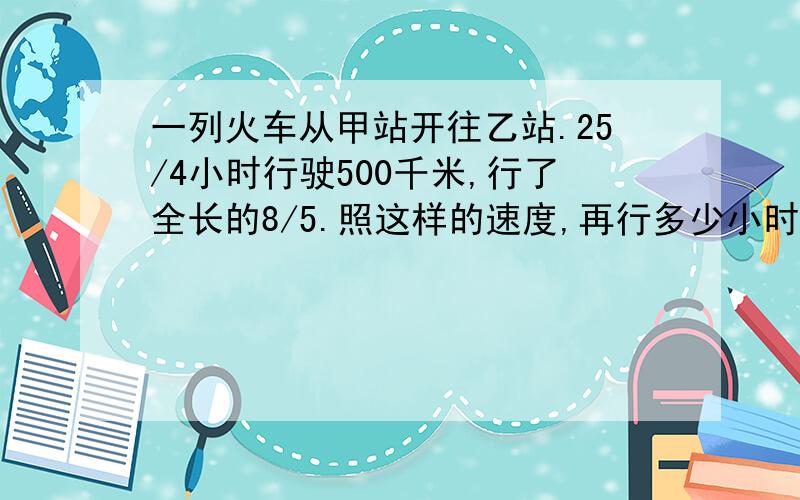 一列火车从甲站开往乙站.25/4小时行驶500千米,行了全长的8/5.照这样的速度,再行多少小时到达乙站?（两种方法）.