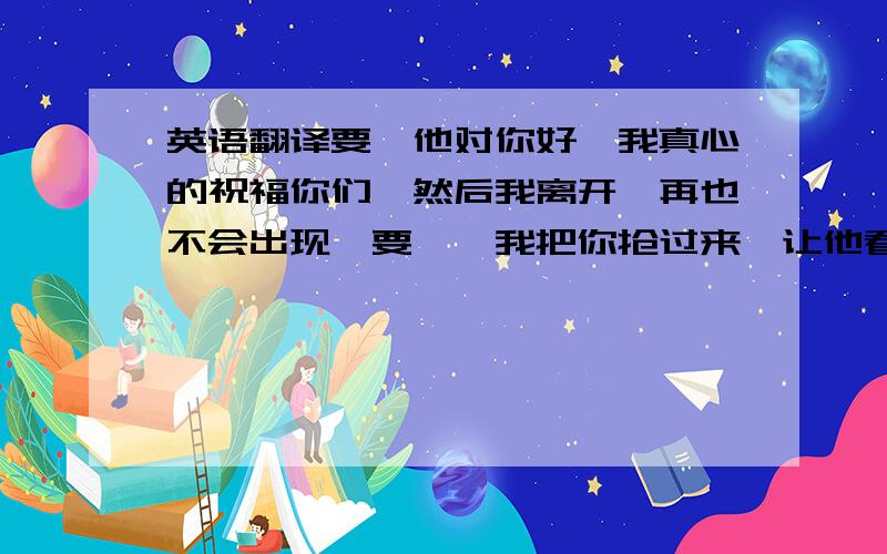 英语翻译要麽他对你好、我真心的祝福你们、然后我离开、再也不会出现、要麽、我把你抢过来、让他看着咱们幸福、这几句话用英语怎