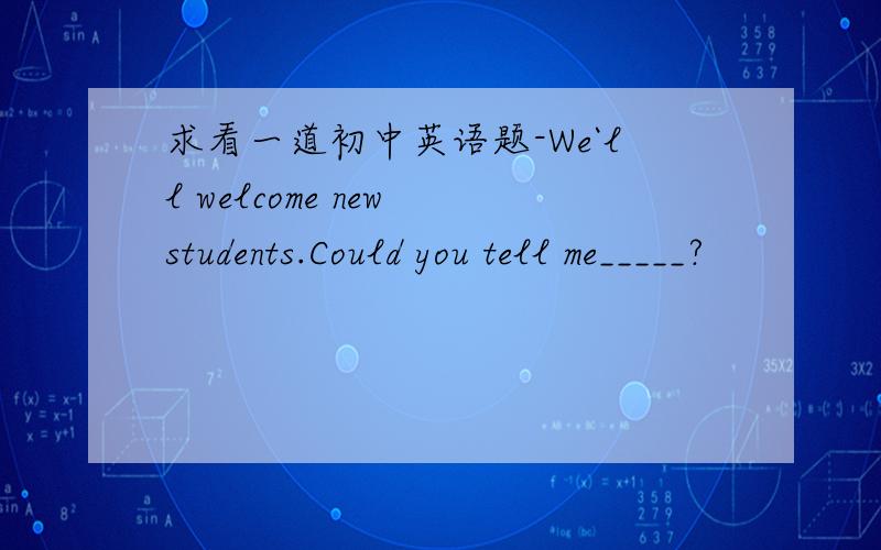 求看一道初中英语题-We`ll welcome new students.Could you tell me_____?