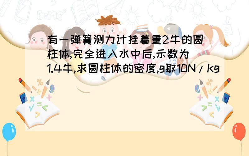 有一弹簧测力计挂着重2牛的圆柱体,完全进入水中后,示数为1.4牛,求圆柱体的密度,g取10N/Kg