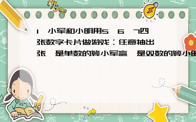 1、小军和小明用5、6、7四张数字卡片做游戏：任意抽出一张,是单数的算小军赢,是双数的算小明赢