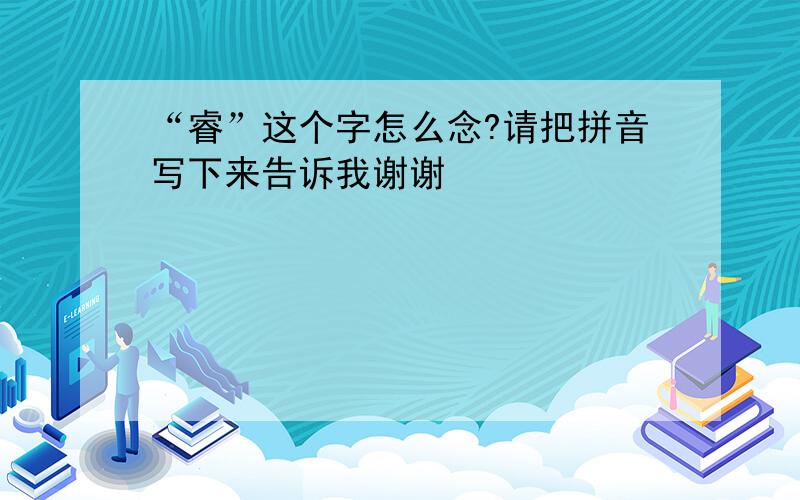 “睿”这个字怎么念?请把拼音写下来告诉我谢谢