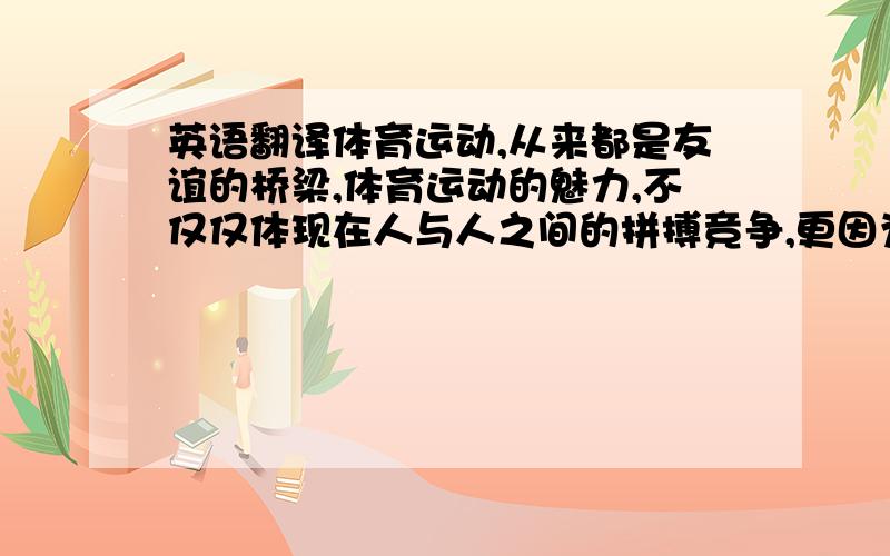 英语翻译体育运动,从来都是友谊的桥梁,体育运动的魅力,不仅仅体现在人与人之间的拼搏竞争,更因为她散发着浓郁的人文精神.2