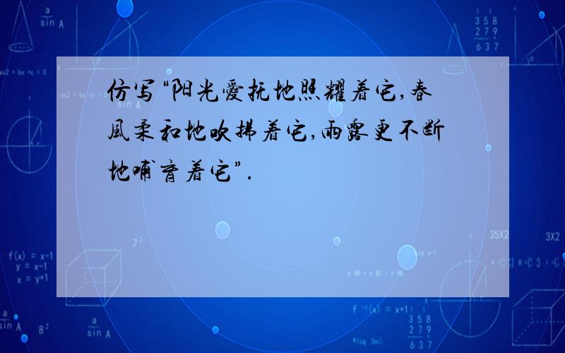 仿写“阳光爱抚地照耀着它,春风柔和地吹拂着它,雨露更不断地哺育着它”.