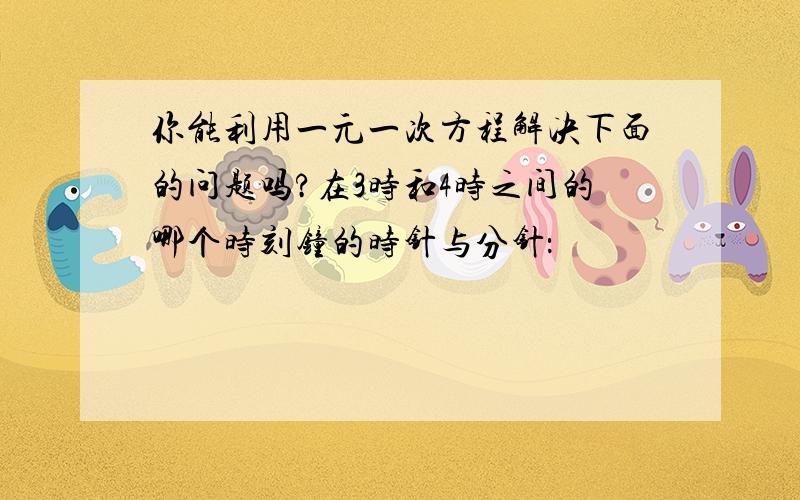 你能利用一元一次方程解决下面的问题吗?在3时和4时之间的哪个时刻钟的时针与分针：