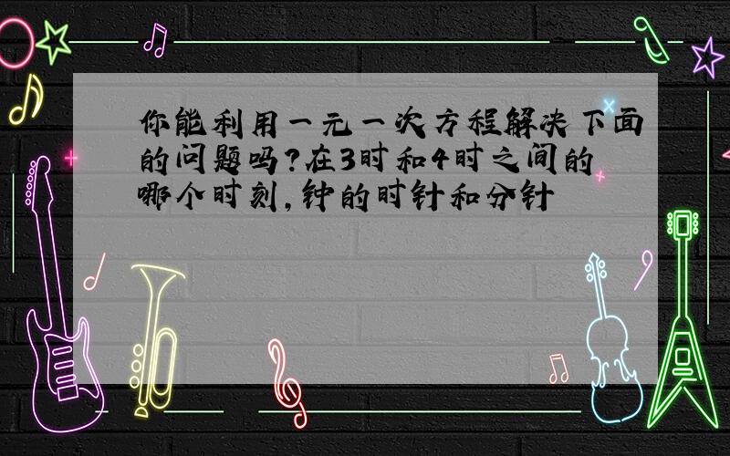 你能利用一元一次方程解决下面的问题吗?在3时和4时之间的哪个时刻,钟的时针和分针