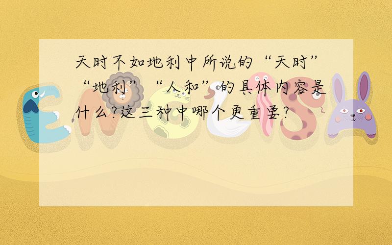 天时不如地利中所说的“天时”“地利”“人和”的具体内容是什么?这三种中哪个更重要?