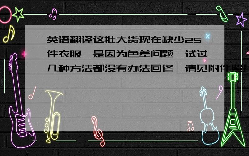 英语翻译这批大货现在缺少25件衣服,是因为色差问题,试过几种方法都没有办法回修,请见附件照片,是否我能寄一见样品给你确认