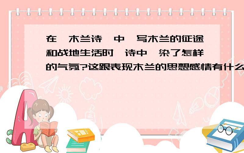 在《木兰诗》中,写木兰的征途和战地生活时,诗中渲染了怎样的气氛?这跟表现木兰的思想感情有什么关系?