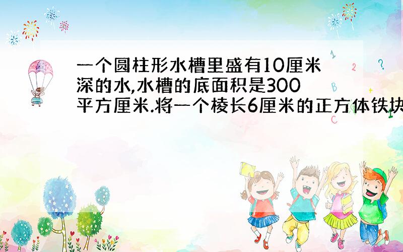 一个圆柱形水槽里盛有10厘米深的水,水槽的底面积是300平方厘米.将一个棱长6厘米的正方体铁块放入水中,水面会上深多少厘