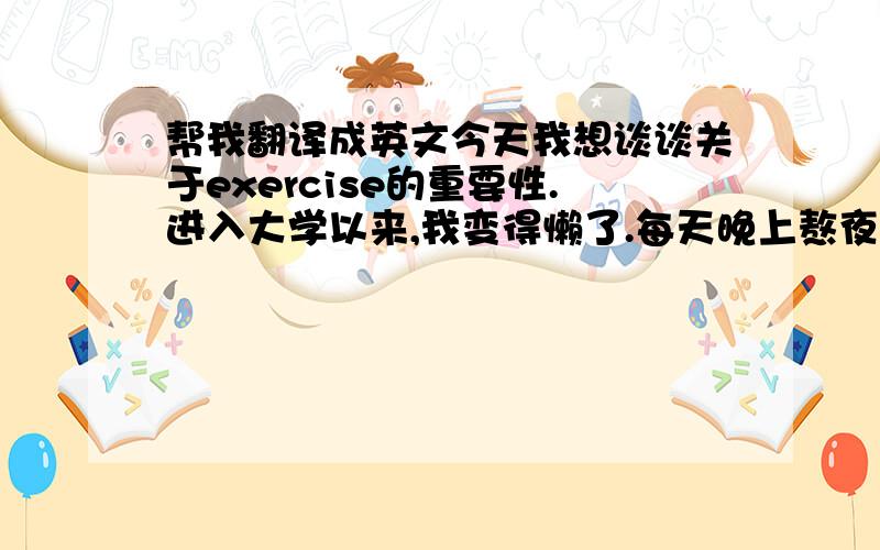 帮我翻译成英文今天我想谈谈关于exercise的重要性.进入大学以来,我变得懒了.每天晚上熬夜,导致经常上课迟到.这对我