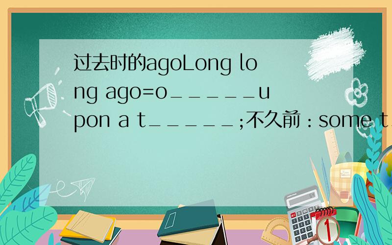 过去时的agoLong long ago=o_____upon a t_____;不久前：some t_____ago；