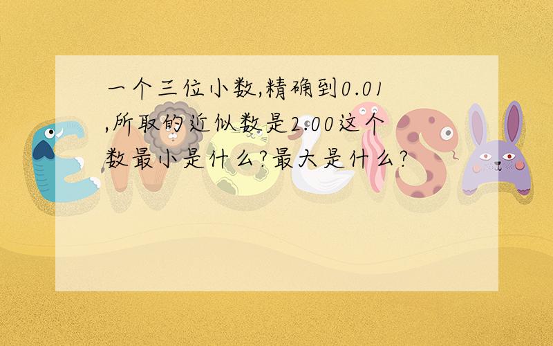 一个三位小数,精确到0.01,所取的近似数是2.00这个数最小是什么?最大是什么?