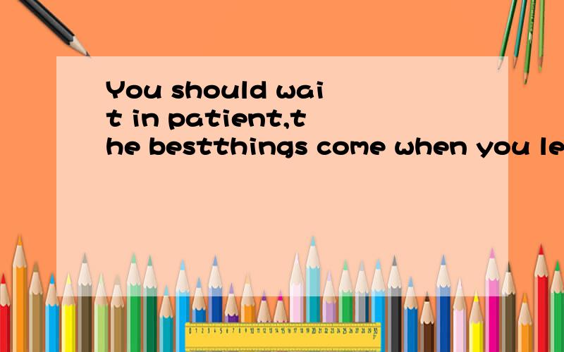 You should wait in patient,the bestthings come when you leas