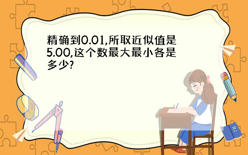 精确到0.01,所取近似值是5.00,这个数最大最小各是多少?