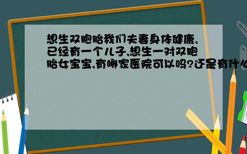 想生双胞胎我们夫妻身体健康,已经有一个儿子,想生一对双胞胎女宝宝,有哪家医院可以吗?还是有什么其他办法?