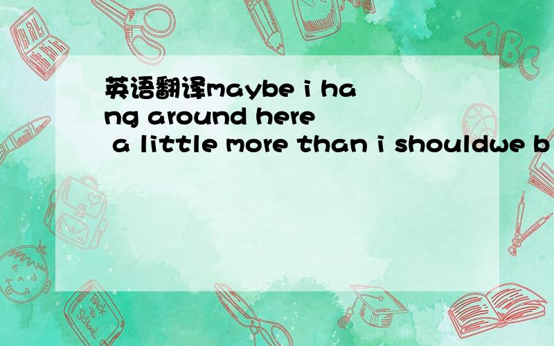 英语翻译maybe i hang around here a little more than i shouldwe b