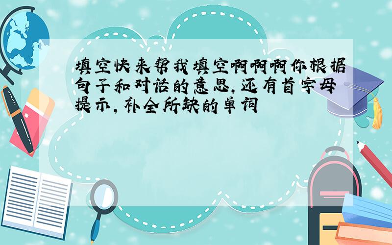 填空快来帮我填空啊啊啊你根据句子和对话的意思,还有首字母提示,补全所缺的单词