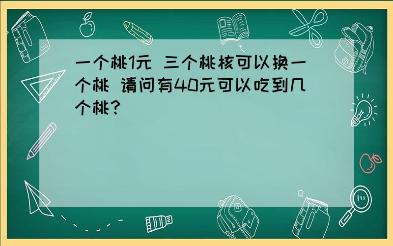 一个桃1元 三个桃核可以换一个桃 请问有40元可以吃到几个桃?