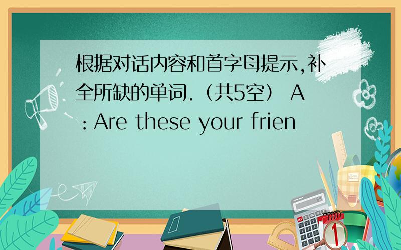 根据对话内容和首字母提示,补全所缺的单词.（共5空） A：Are these your frien