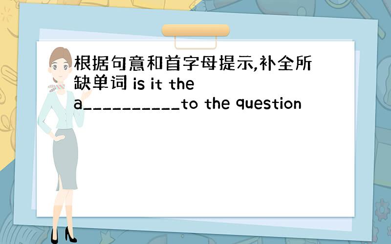 根据句意和首字母提示,补全所缺单词 is it the a__________to the question