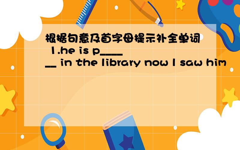 根据句意及首字母提示补全单词 1.he is p______ in the library now l saw him