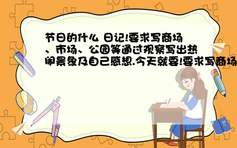 节日的什么 日记!要求写商场、市场、公园等通过观察写出热闹景象及自己感想.今天就要!要求写商场、市场、公园等通过观察写出