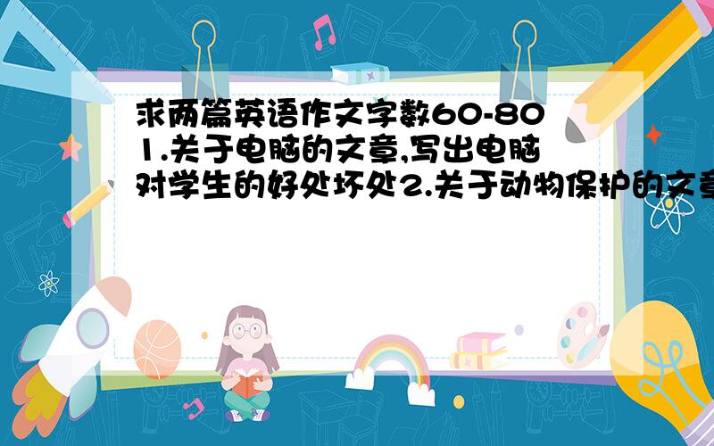 求两篇英语作文字数60-801.关于电脑的文章,写出电脑对学生的好处坏处2.关于动物保护的文章,写出对于一些问题,措施是