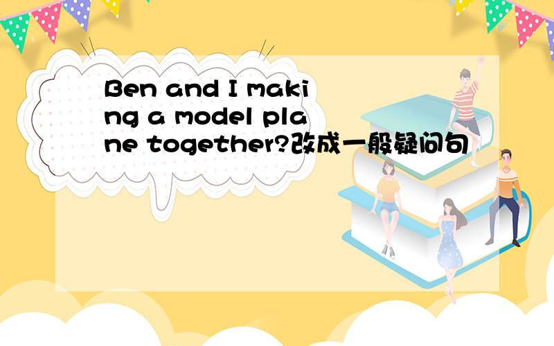 Ben and I making a model plane together?改成一般疑问句